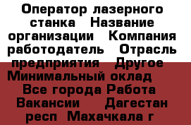 Оператор лазерного станка › Название организации ­ Компания-работодатель › Отрасль предприятия ­ Другое › Минимальный оклад ­ 1 - Все города Работа » Вакансии   . Дагестан респ.,Махачкала г.